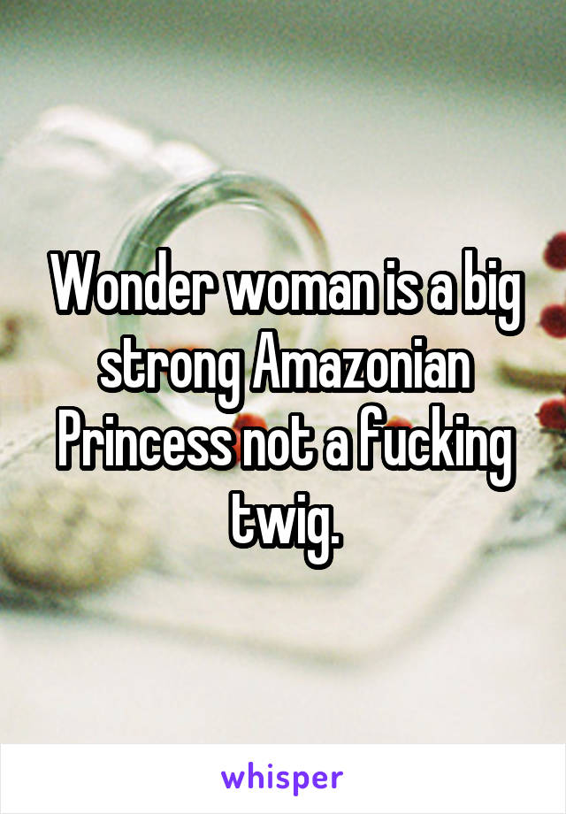 Wonder woman is a big strong Amazonian Princess not a fucking twig.