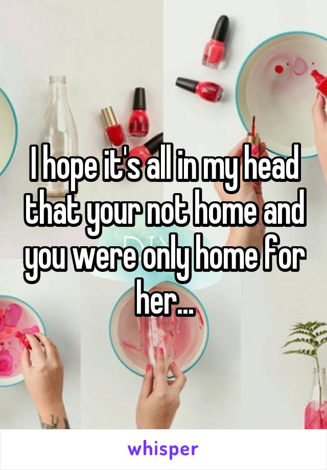 I hope it's all in my head that your not home and you were only home for her...