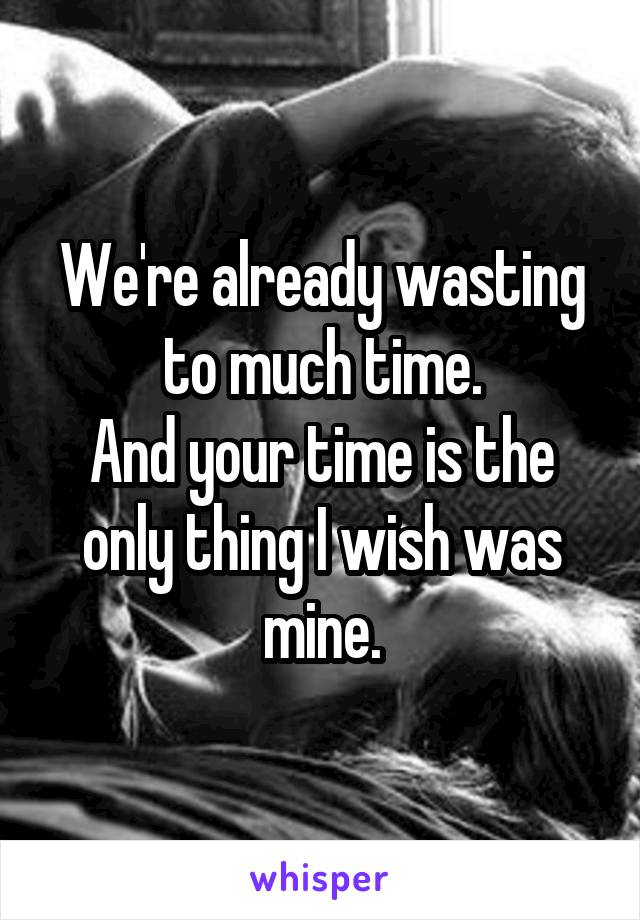We're already wasting to much time.
And your time is the only thing I wish was mine.