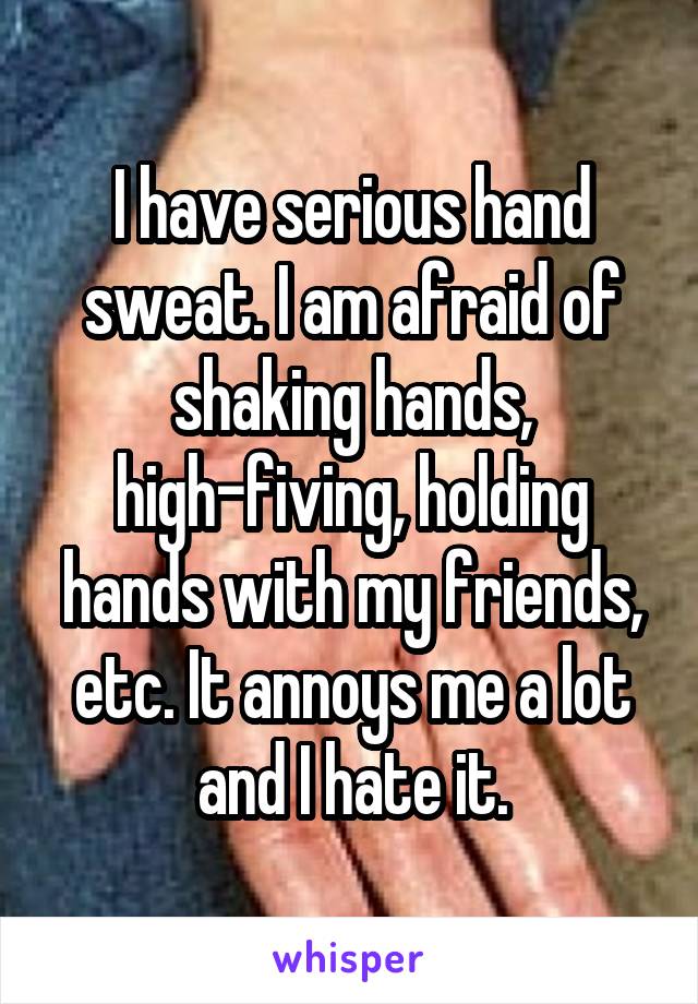 I have serious hand sweat. I am afraid of shaking hands, high-fiving, holding hands with my friends, etc. It annoys me a lot and I hate it.