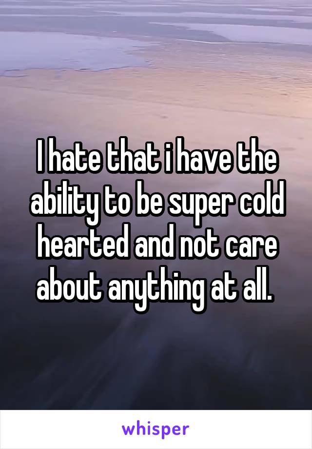 I hate that i have the ability to be super cold hearted and not care about anything at all. 