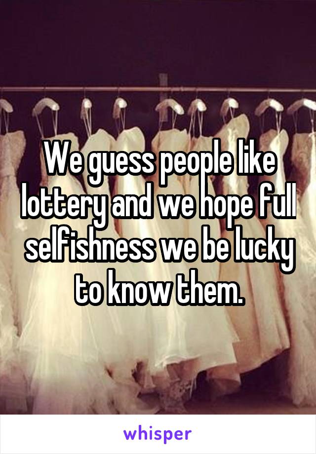 We guess people like lottery and we hope full selfishness we be lucky to know them.