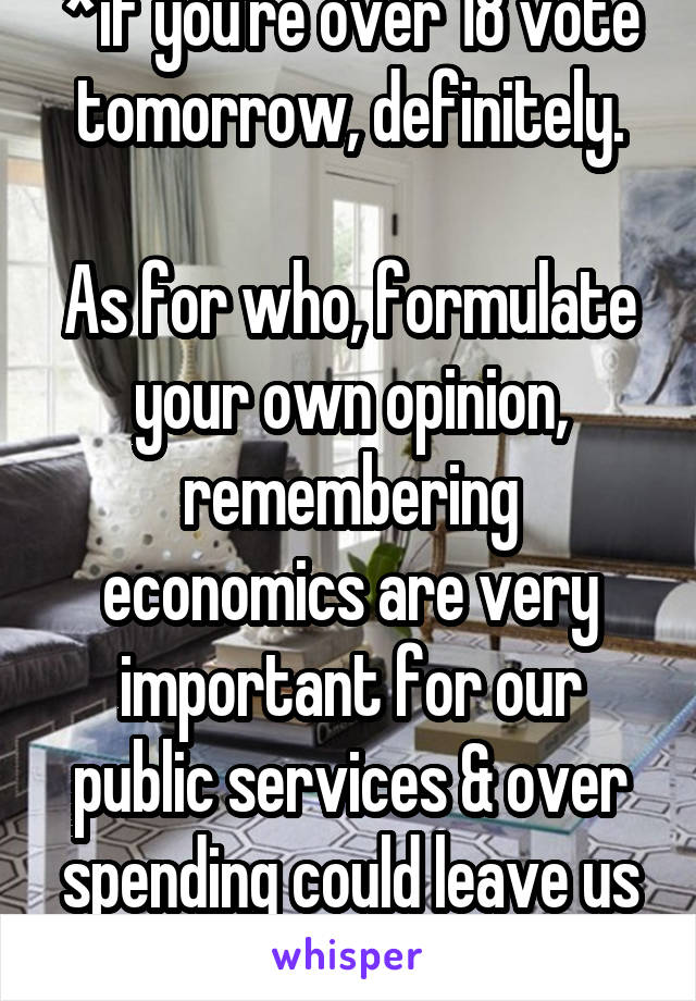 *if you're over 18 vote tomorrow, definitely.

As for who, formulate your own opinion, remembering economics are very important for our public services & over spending could leave us really struggling