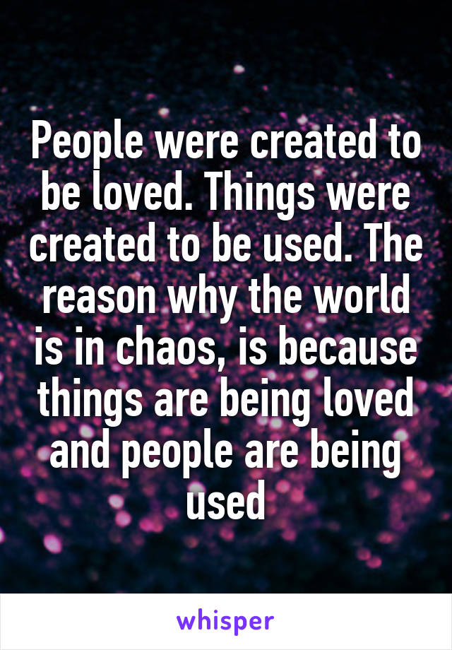 People were created to be loved. Things were created to be used. The reason why the world is in chaos, is because things are being loved and people are being used