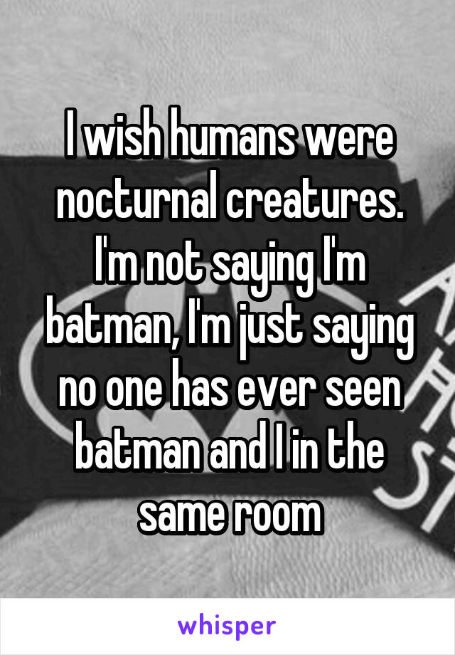 I wish humans were nocturnal creatures. I'm not saying I'm batman, I'm just saying no one has ever seen batman and I in the same room