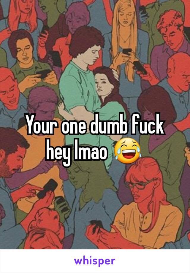 Your one dumb fuck hey lmao 😂