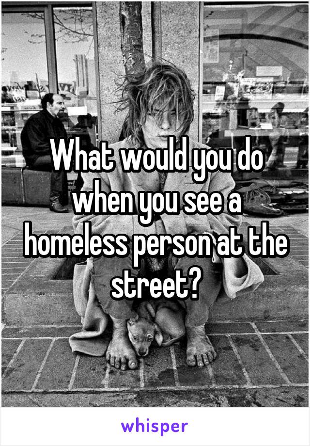 What would you do when you see a homeless person at the street?
