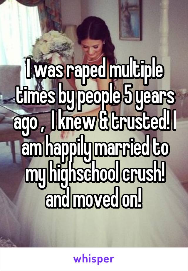 I was raped multiple times by people 5 years ago ,  I knew & trusted! I am happily married to my highschool crush! and moved on! 