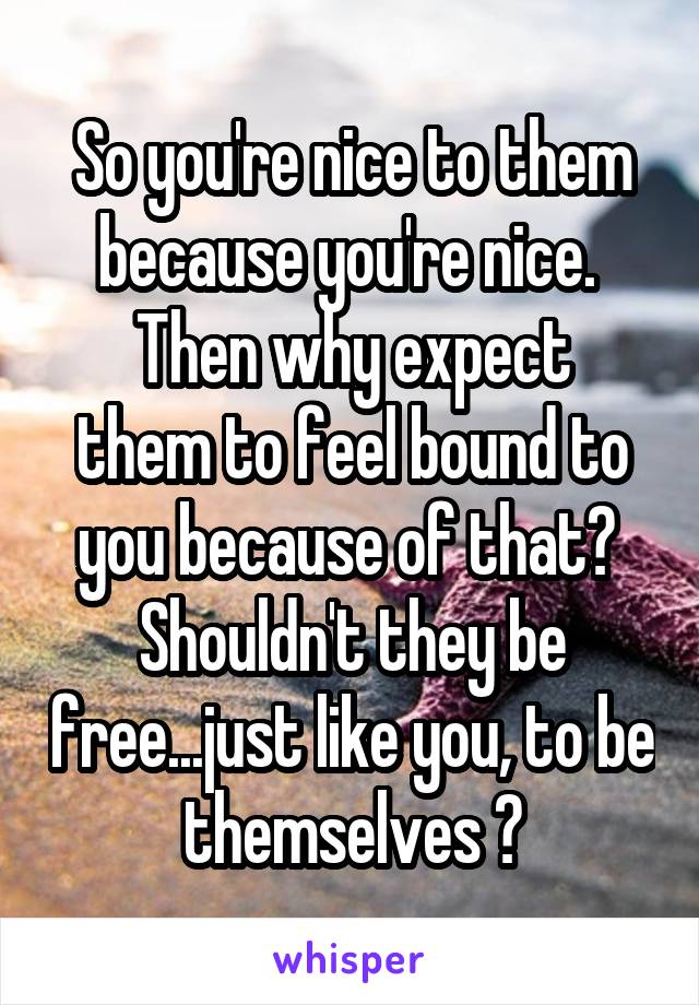 So you're nice to them because you're nice. 
Then why expect them to feel bound to you because of that? 
Shouldn't they be free...just like you, to be themselves ?