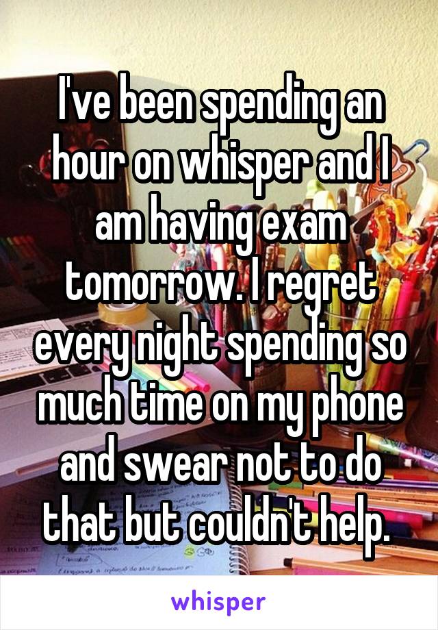 I've been spending an hour on whisper and I am having exam tomorrow. I regret every night spending so much time on my phone and swear not to do that but couldn't help. 