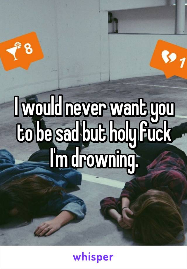 I would never want you to be sad but holy fuck I'm drowning.