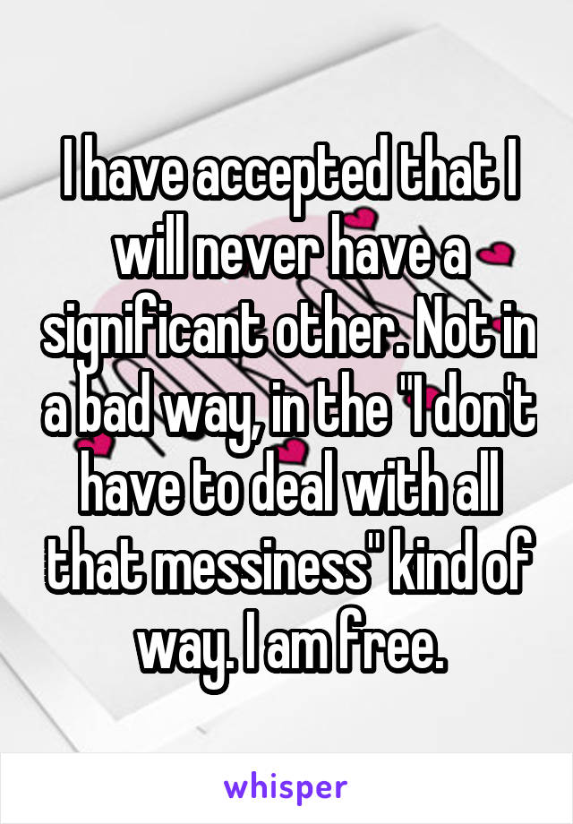 I have accepted that I will never have a significant other. Not in a bad way, in the "I don't have to deal with all that messiness" kind of way. I am free.