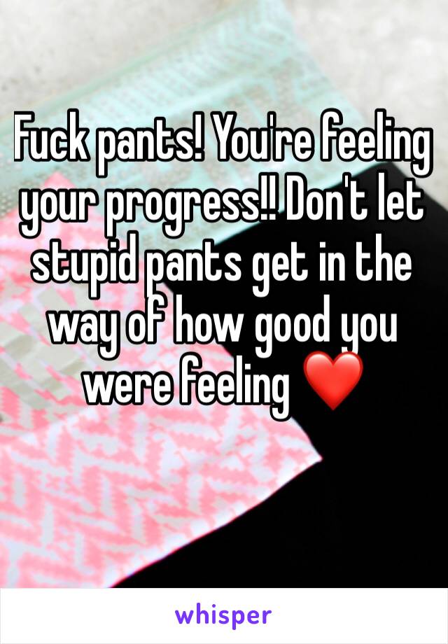 Fuck pants! You're feeling your progress!! Don't let stupid pants get in the way of how good you were feeling ❤