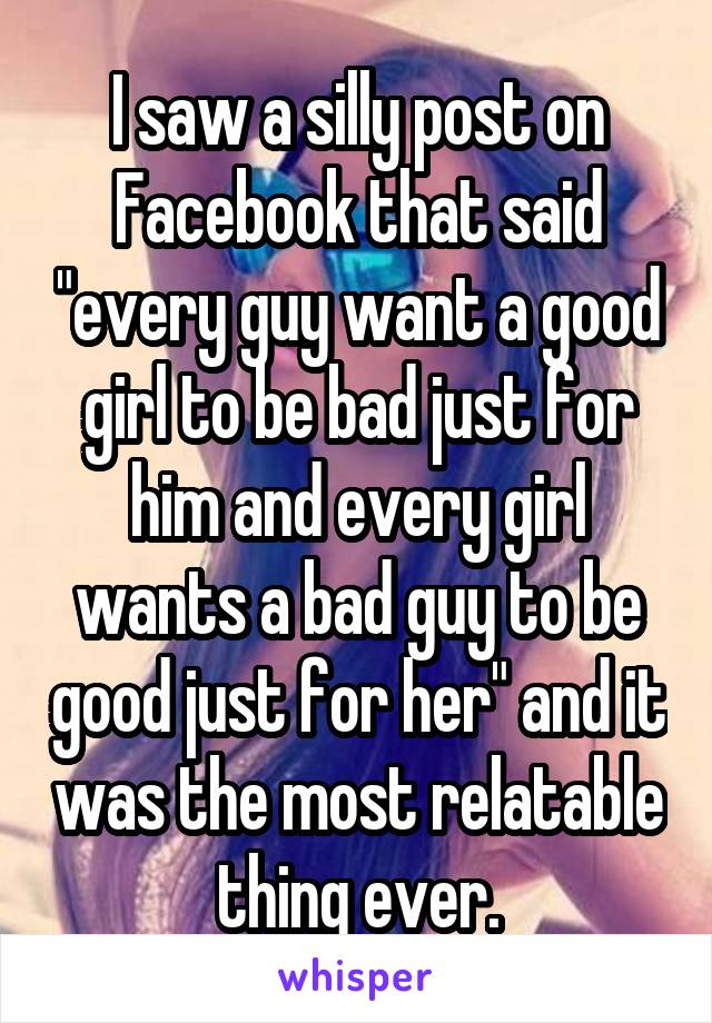 I saw a silly post on Facebook that said "every guy want a good girl to be bad just for him and every girl wants a bad guy to be good just for her" and it was the most relatable thing ever.
