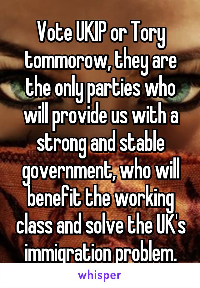 Vote UKIP or Tory tommorow, they are the only parties who will provide us with a strong and stable government, who will benefit the working class and solve the UK's immigration problem.
