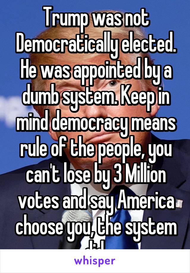 Trump was not Democratically elected. He was appointed by a dumb system. Keep in mind democracy means rule of the people, you can't lose by 3 Million votes and say America choose you, the system did.