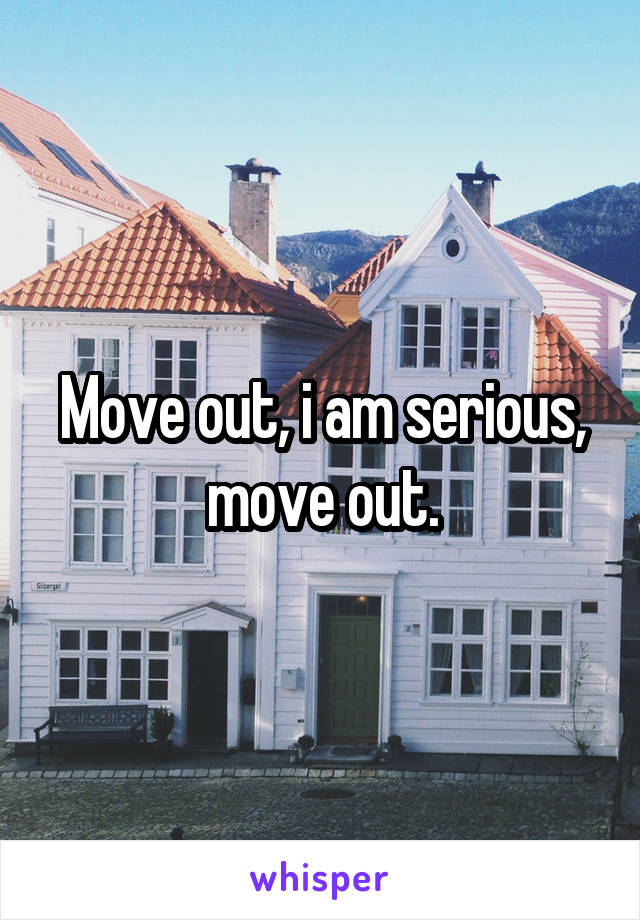 Move out, i am serious, move out.