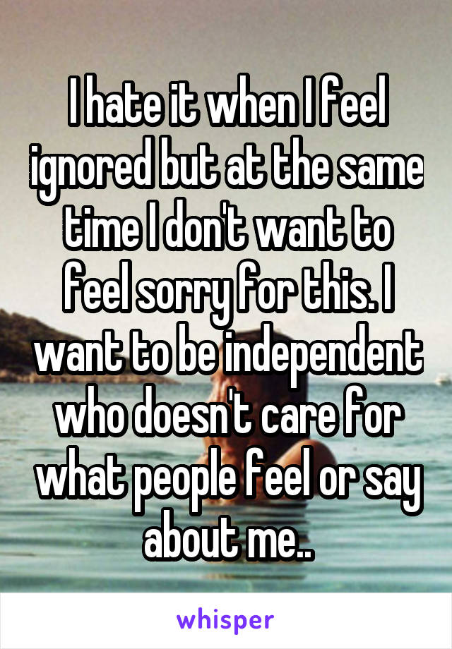 I hate it when I feel ignored but at the same time I don't want to feel sorry for this. I want to be independent who doesn't care for what people feel or say about me..