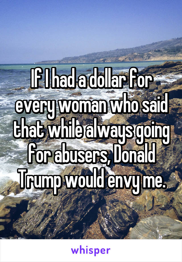 If I had a dollar for every woman who said that while always going for abusers, Donald Trump would envy me.