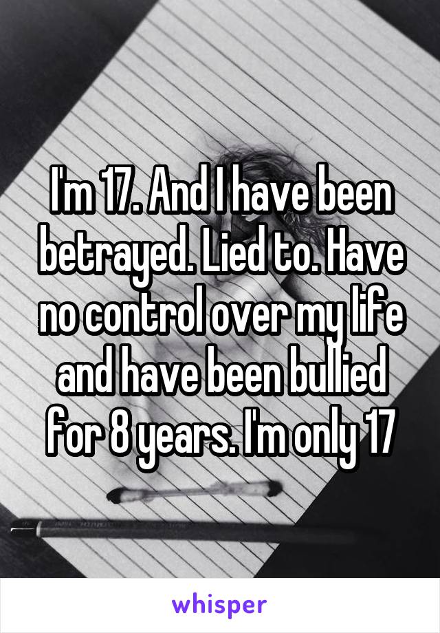 I'm 17. And I have been betrayed. Lied to. Have no control over my life and have been bullied for 8 years. I'm only 17