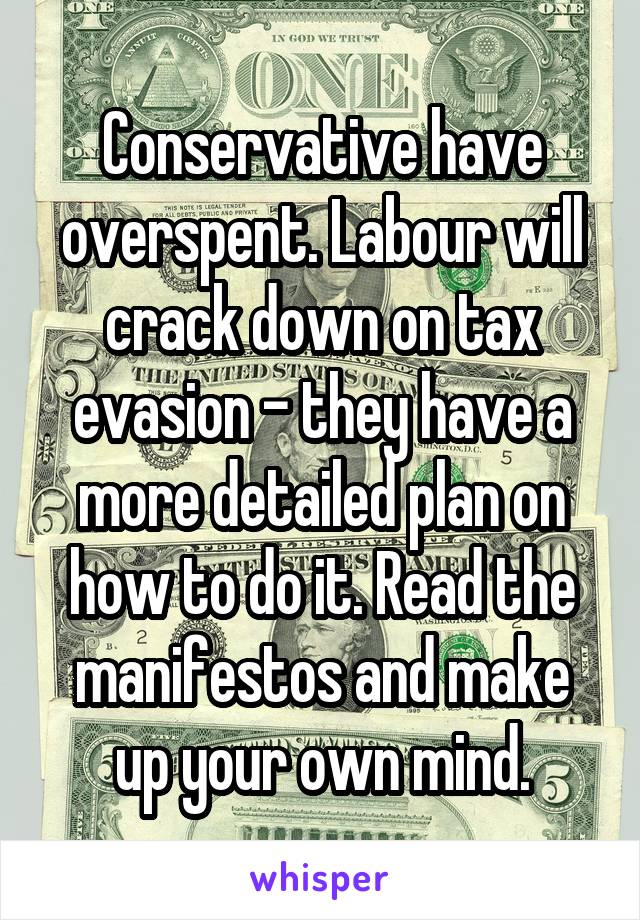 Conservative have overspent. Labour will crack down on tax evasion - they have a more detailed plan on how to do it. Read the manifestos and make up your own mind.