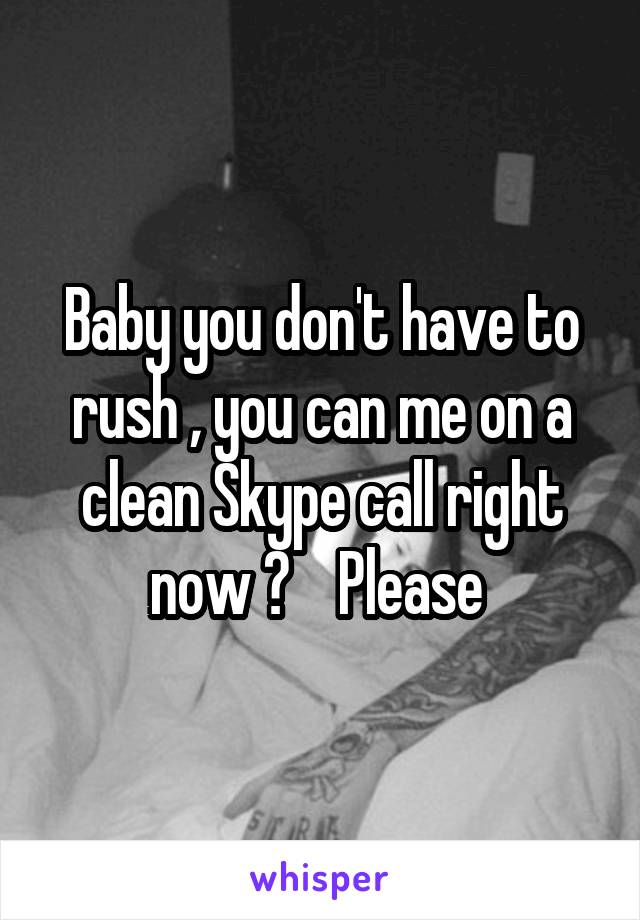 Baby you don't have to rush , you can me on a clean Skype call right now ?    Please 