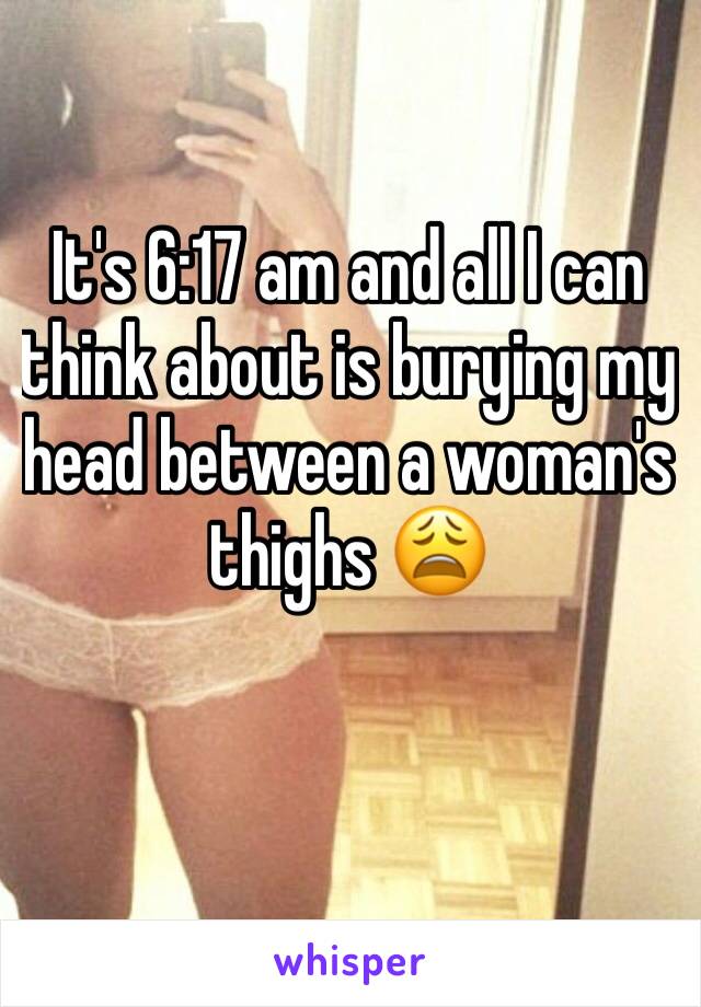 It's 6:17 am and all I can think about is burying my head between a woman's thighs 😩