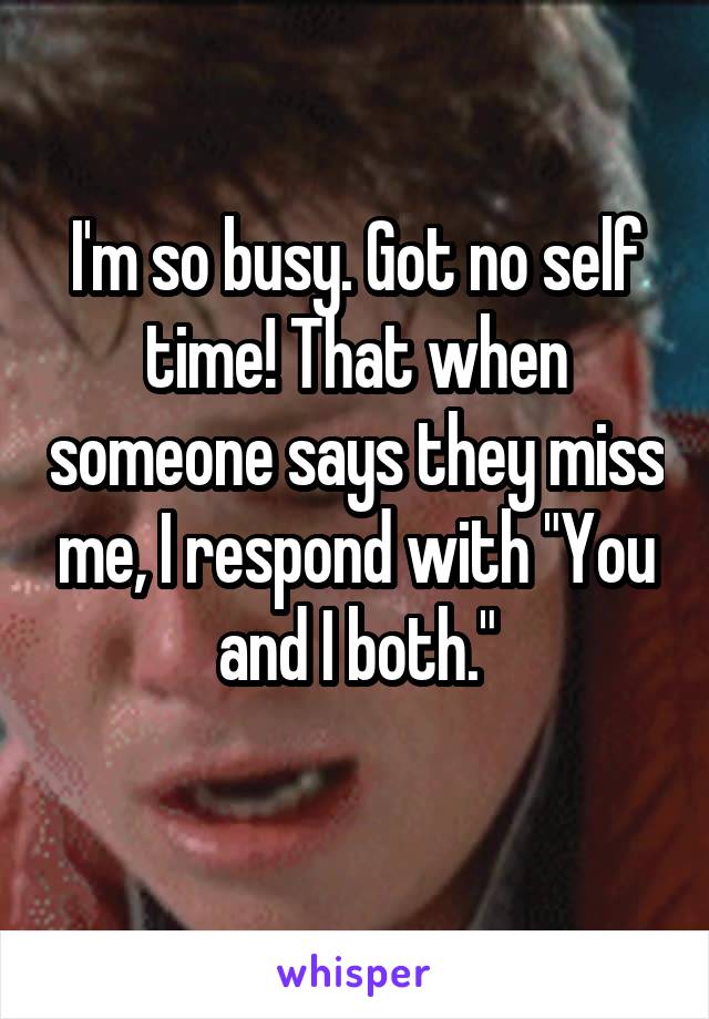 I'm so busy. Got no self time! That when someone says they miss me, I respond with "You and I both."
 