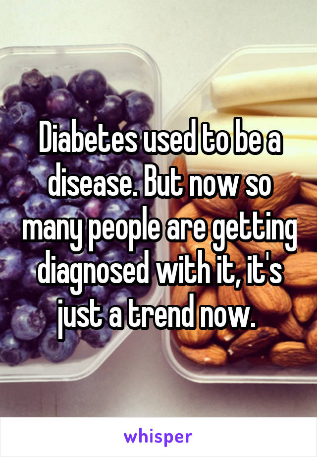 Diabetes used to be a disease. But now so many people are getting diagnosed with it, it's just a trend now. 