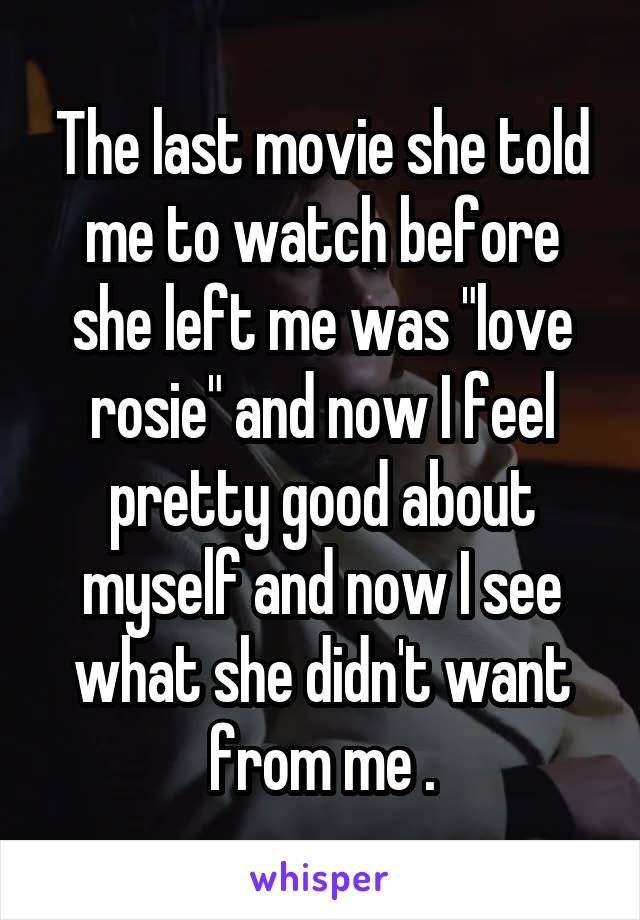 The last movie she told me to watch before she left me was "love rosie" and now I feel pretty good about myself and now I see what she didn't want from me .
