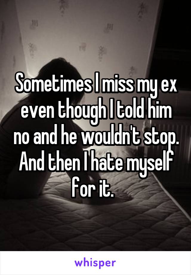 Sometimes I miss my ex even though I told him no and he wouldn't stop. And then I hate myself for it.  