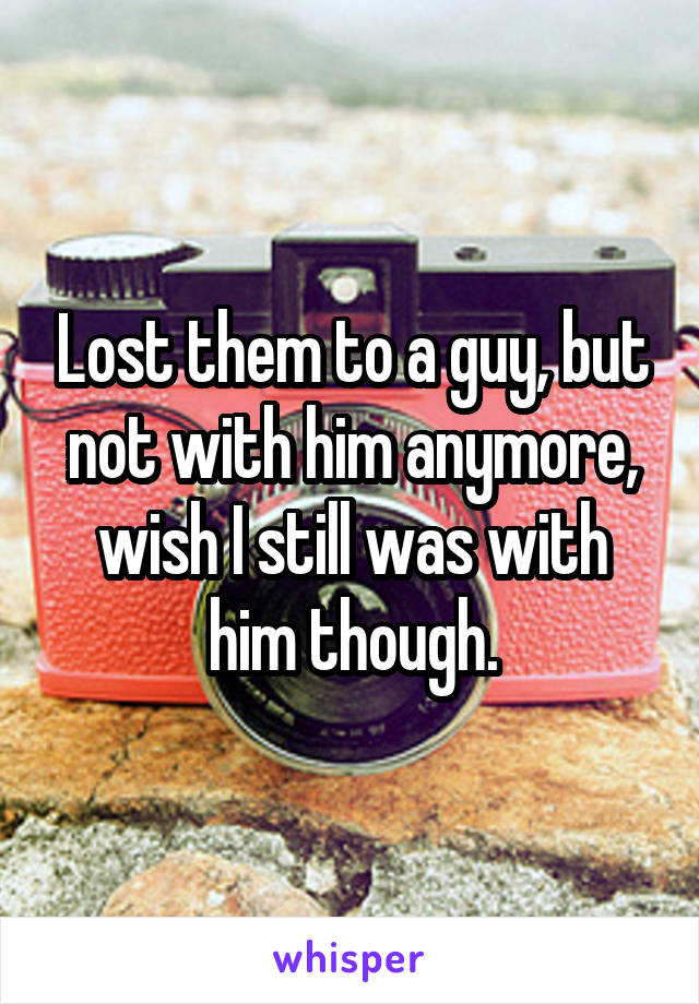 Lost them to a guy, but not with him anymore, wish I still was with him though.