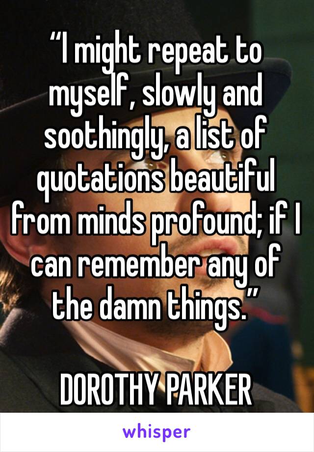 “I might repeat to myself, slowly and soothingly, a list of quotations beautiful from minds profound; if I can remember any of the damn things.”

DOROTHY PARKER