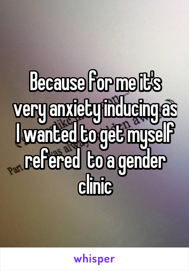 Because for me it's very anxiety inducing as I wanted to get myself refered  to a gender clinic