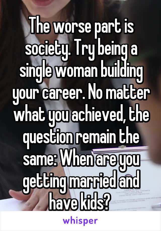 The worse part is society. Try being a single woman building your career. No matter what you achieved, the question remain the same: When are you getting married and have kids? 