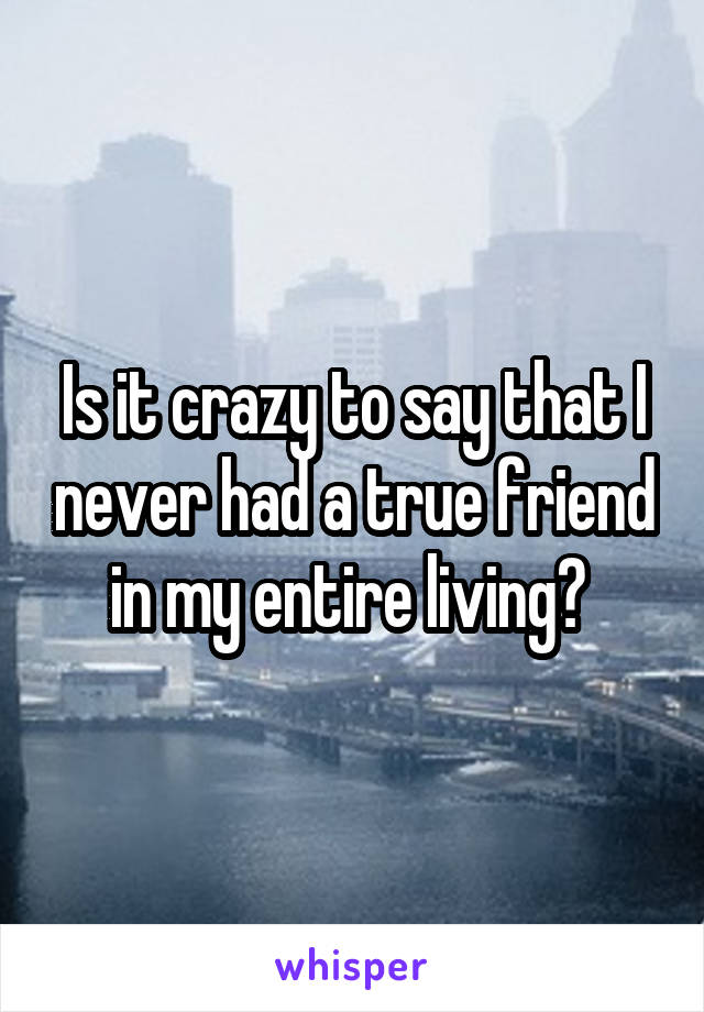 Is it crazy to say that I never had a true friend in my entire living? 