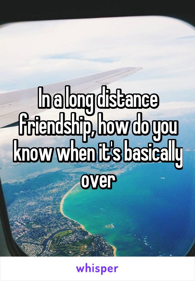 In a long distance friendship, how do you know when it's basically over