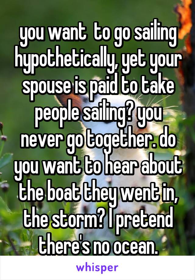 you want  to go sailing hypothetically, yet your spouse is paid to take people sailing? you never go together. do you want to hear about the boat they went in, the storm? I pretend there's no ocean.
