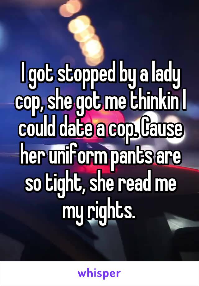 I got stopped by a lady cop, she got me thinkin I could date a cop. Cause her uniform pants are so tight, she read me my rights. 