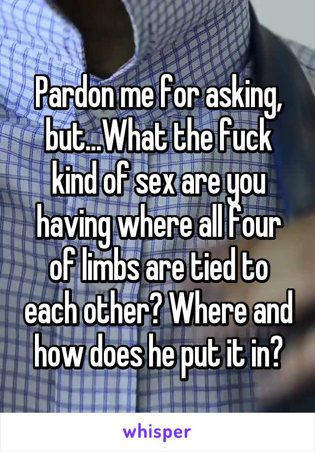 Pardon me for asking, but...What the fuck kind of sex are you having where all four of limbs are tied to each other? Where and how does he put it in?