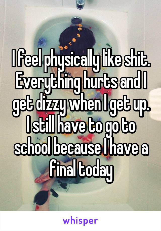 I feel physically like shit. Everything hurts and I get dizzy when I get up. I still have to go to school because I have a final today