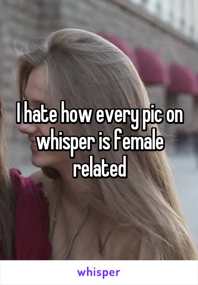 I hate how every pic on whisper is female related