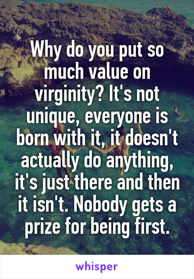 Why do you put so much value on virginity? It's not unique, everyone is born with it, it doesn't actually do anything, it's just there and then it isn't. Nobody gets a prize for being first.