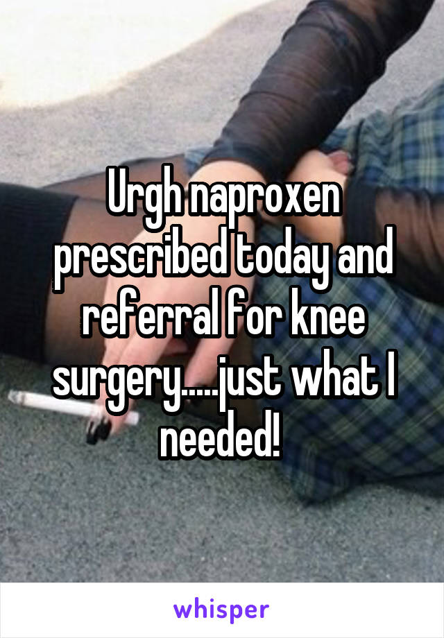 Urgh naproxen prescribed today and referral for knee surgery.....just what I needed! 