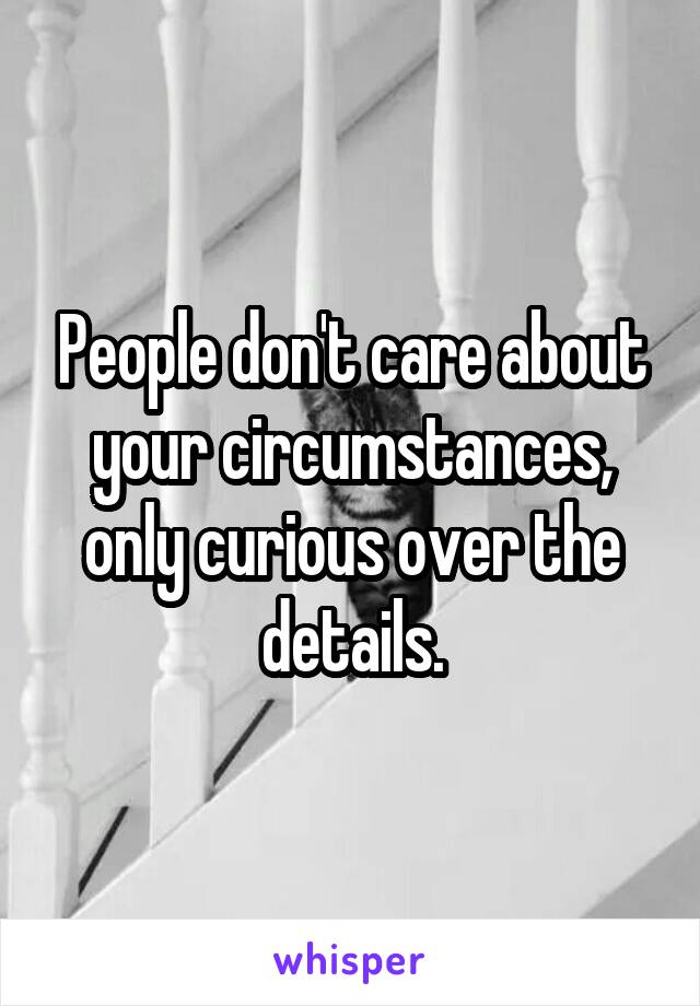 People don't care about your circumstances, only curious over the details.