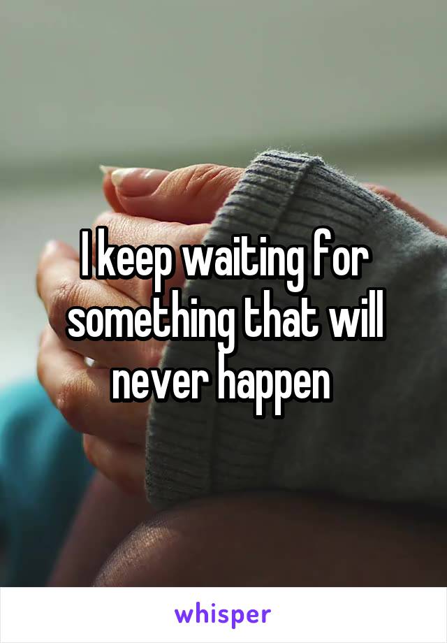 I keep waiting for something that will never happen 