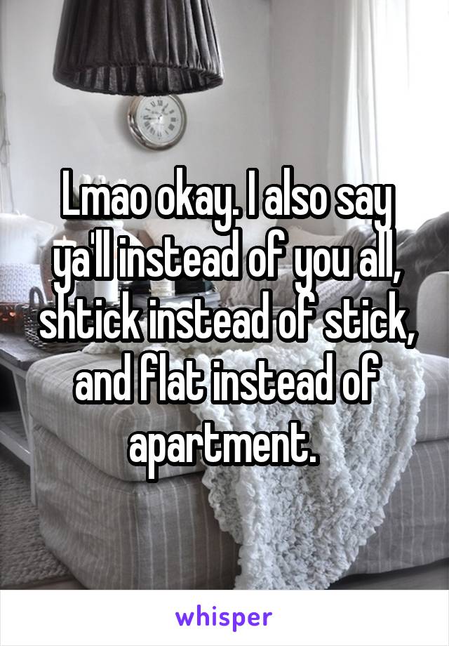 Lmao okay. I also say ya'll instead of you all, shtick instead of stick, and flat instead of apartment. 