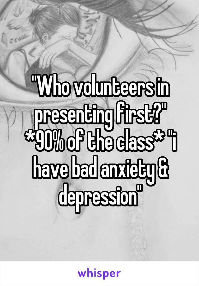 "Who volunteers in presenting first?" *90% of the class* "i have bad anxiety & depression"