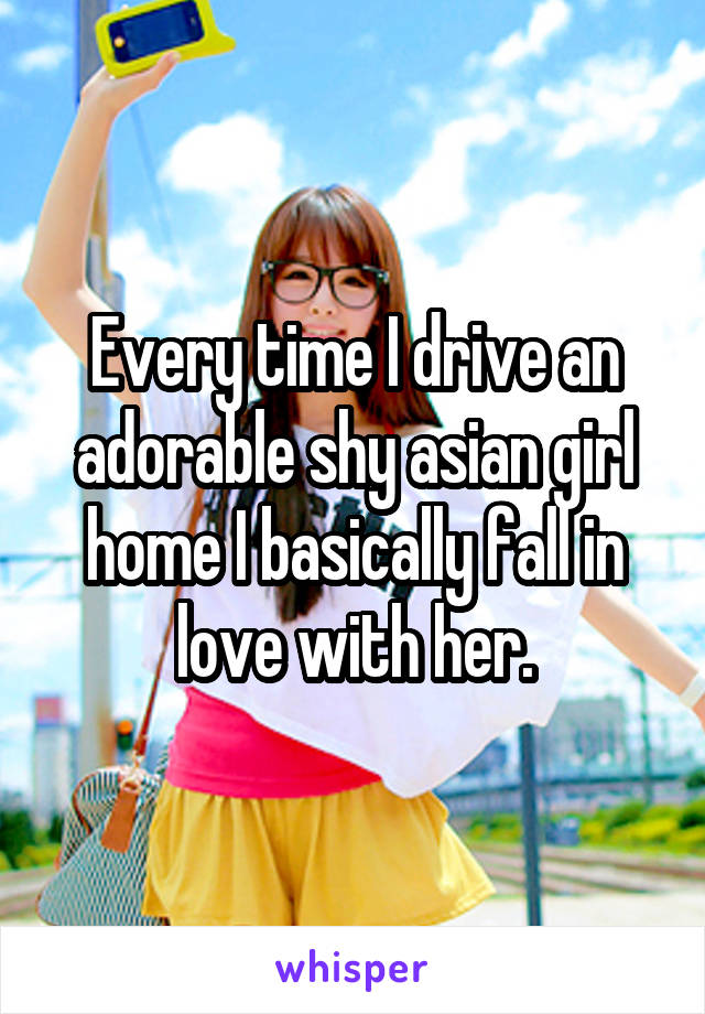 Every time I drive an adorable shy asian girl home I basically fall in love with her.