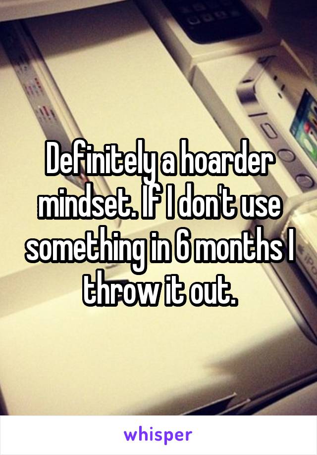 Definitely a hoarder mindset. If I don't use something in 6 months I throw it out.